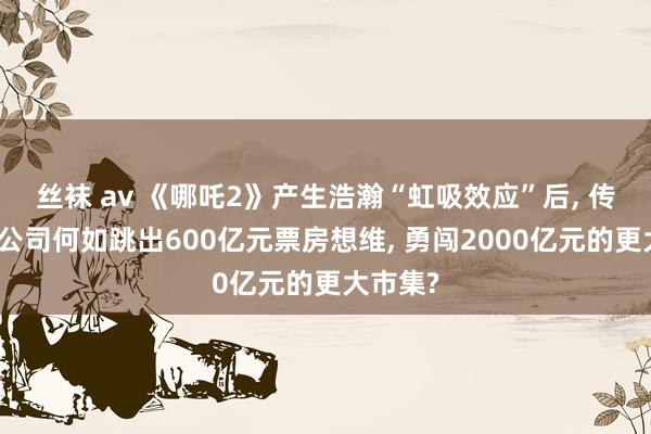 丝袜 av 《哪吒2》产生浩瀚“虹吸效应”后, 传统电影公司何如跳出600亿元票房想维, 勇闯2000亿元的更大市集?