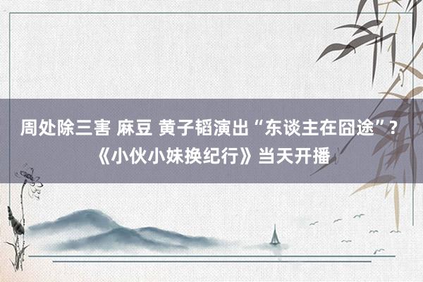 周处除三害 麻豆 黄子韬演出“东谈主在囧途”? 《小伙小妹换纪行》当天开播