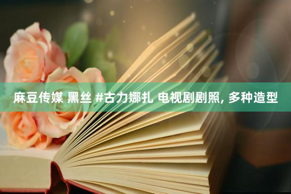 麻豆传媒 黑丝 #古力娜扎 电视剧剧照, 多种造型