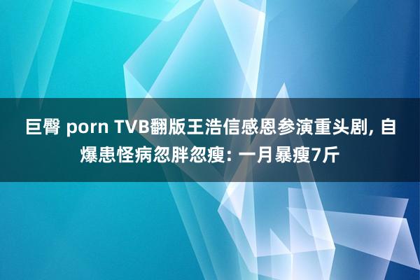 巨臀 porn TVB翻版王浩信感恩参演重头剧, 自爆患怪病忽胖忽瘦: 一月暴瘦7斤