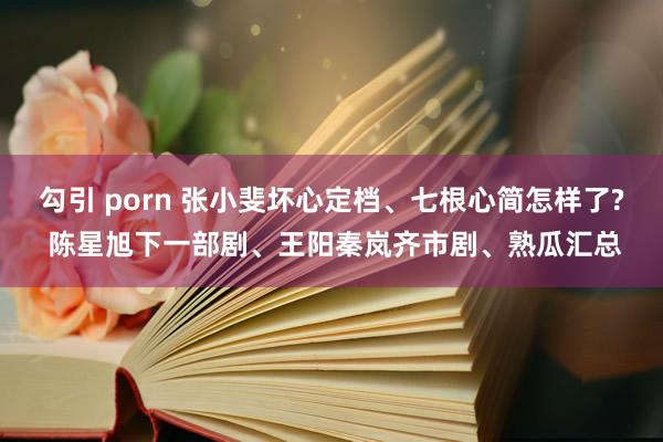 勾引 porn 张小斐坏心定档、七根心简怎样了? 陈星旭下一部剧、王阳秦岚齐市剧、熟瓜汇总