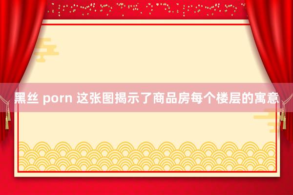 黑丝 porn 这张图揭示了商品房每个楼层的寓意