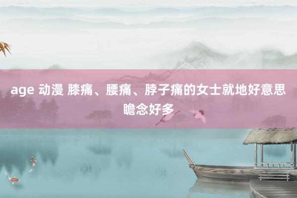 age 动漫 膝痛、腰痛、脖子痛的女士就地好意思瞻念好多