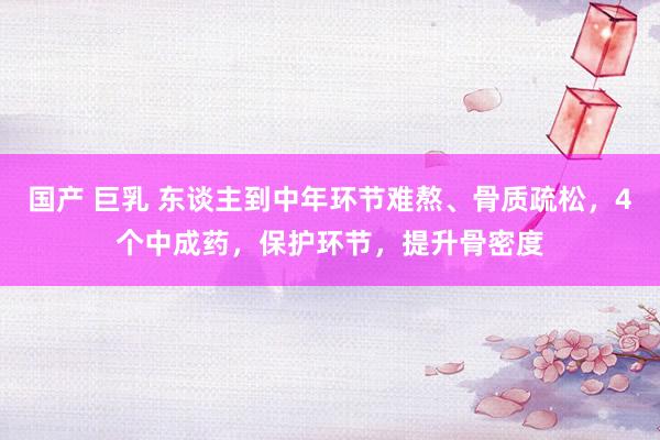 国产 巨乳 东谈主到中年环节难熬、骨质疏松，4个中成药，保护环节，提升骨密度