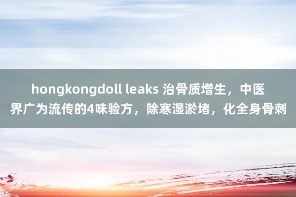 hongkongdoll leaks 治骨质增生，中医界广为流传的4味验方，除寒湿淤堵，化全身骨刺
