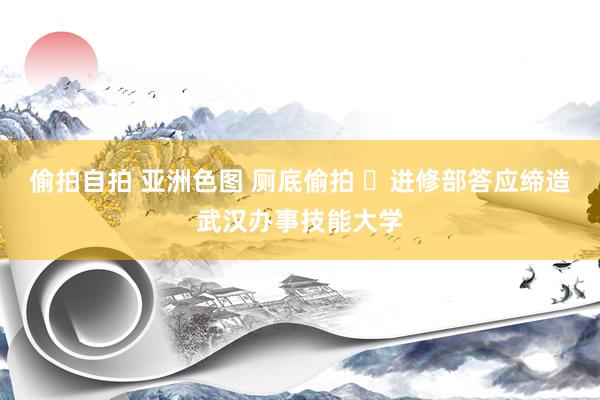 偷拍自拍 亚洲色图 厕底偷拍 ​进修部答应缔造武汉办事技能大学