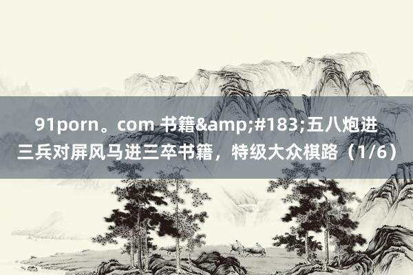 91porn。com 书籍&#183;五八炮进三兵对屏风马进三卒书籍，特级大众棋路（1/6）