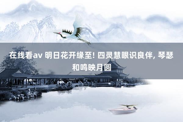 在线看av 明日花开缘至! 四灵慧眼识良伴, 琴瑟和鸣映月圆
