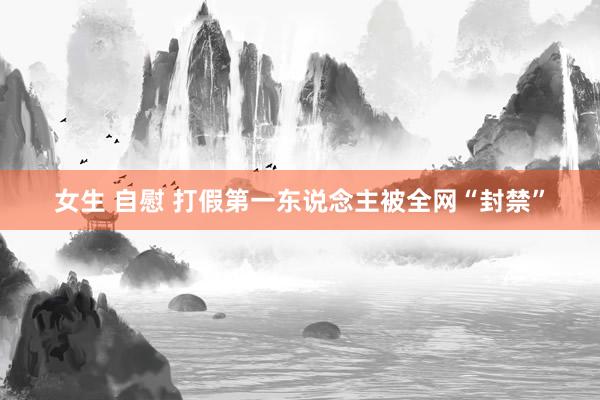 女生 自慰 打假第一东说念主被全网“封禁”